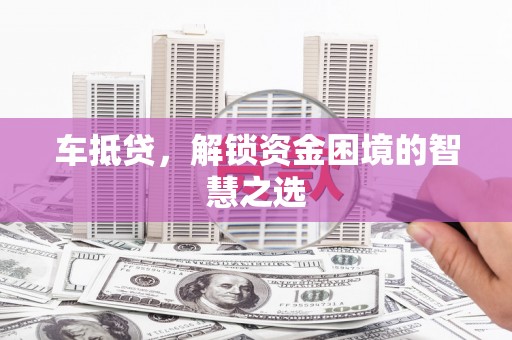 紫云车抵贷，解锁资金困境的智慧之选